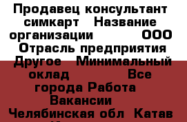 Продавец-консультант симкарт › Название организации ­ Qprom, ООО › Отрасль предприятия ­ Другое › Минимальный оклад ­ 28 000 - Все города Работа » Вакансии   . Челябинская обл.,Катав-Ивановск г.